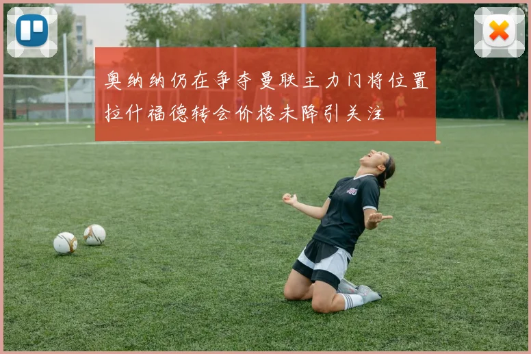 奥纳纳仍在争夺曼联主力门将位置拉什福德转会价格未降引关注