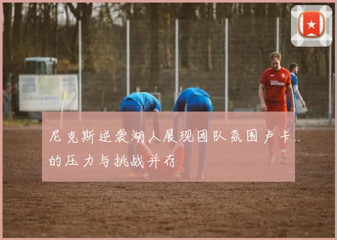 尼克斯逆袭湖人展现团队氛围卢卡的压力与挑战并存