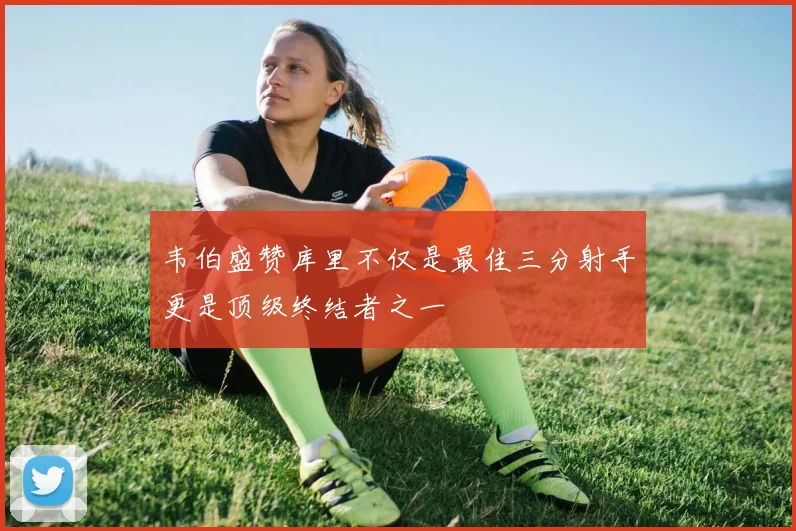韦伯盛赞库里不仅是最佳三分射手更是顶级终结者之一