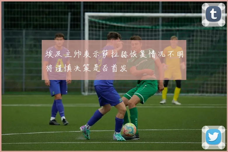 埃及主帅表示萨拉赫恢复情况不明将谨慎决策是否首发