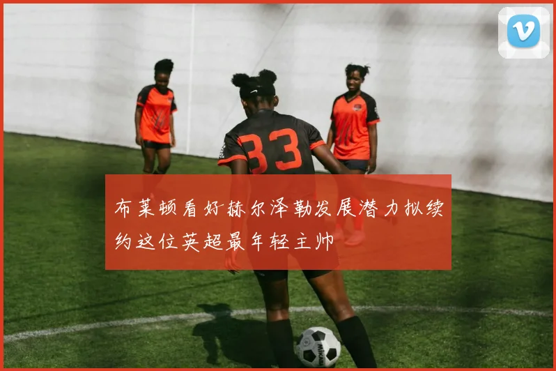 布莱顿看好赫尔泽勒发展潜力拟续约这位英超最年轻主帅