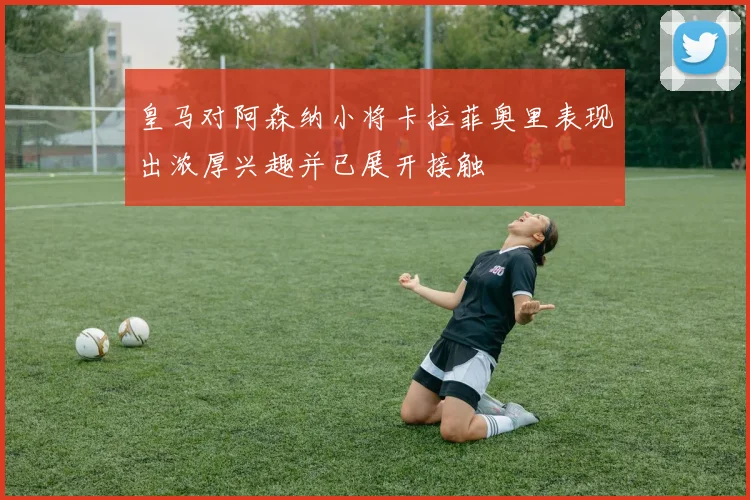 皇马对阿森纳小将卡拉菲奥里表现出浓厚兴趣并已展开接触