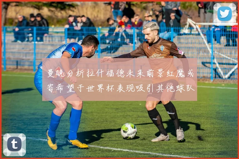 曼晚分析拉什福德未来前景红魔或寄希望于世界杯表现吸引其他球队