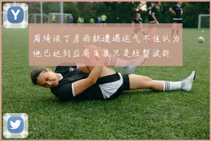 周琦谈丁彦雨航遭遇运气不佳认为他已达到应有高度只是短暂波折