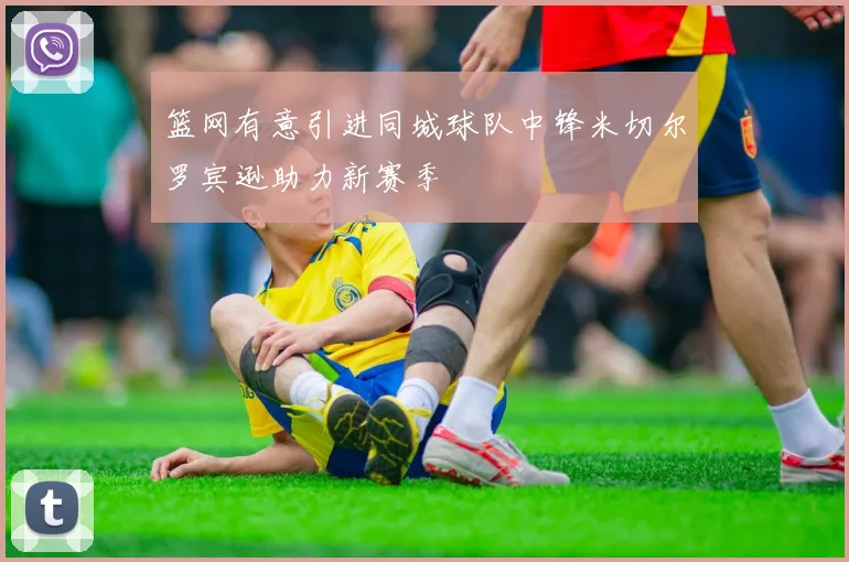 篮网有意引进同城球队中锋米切尔罗宾逊助力新赛季