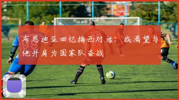 布恩迪亚回忆梅西对话：我渴望与他并肩为国家队奋战