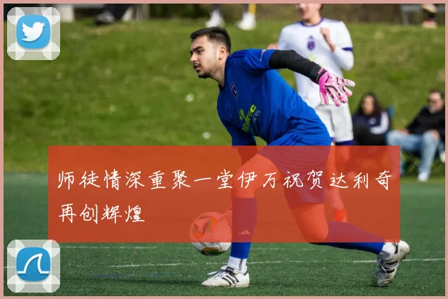 师徒情深重聚一堂伊万祝贺达利奇再创辉煌