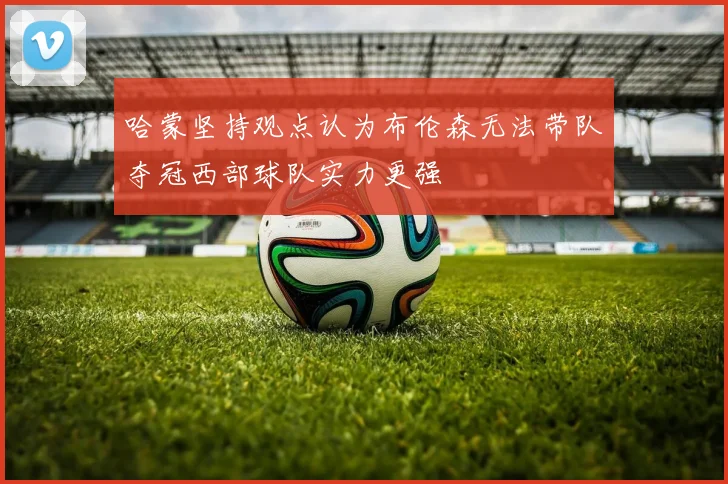 哈蒙坚持观点认为布伦森无法带队夺冠西部球队实力更强
