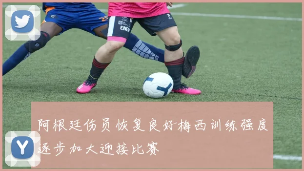 阿根廷伤员恢复良好梅西训练强度逐步加大迎接比赛