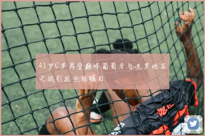 41岁C罗再登巅峰葡萄牙与克罗地亚之战引发全场瞩目