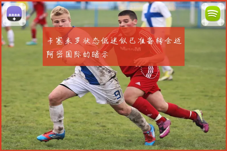 卡塞米罗状态低迷似已准备转会迈阿密国际的暗示