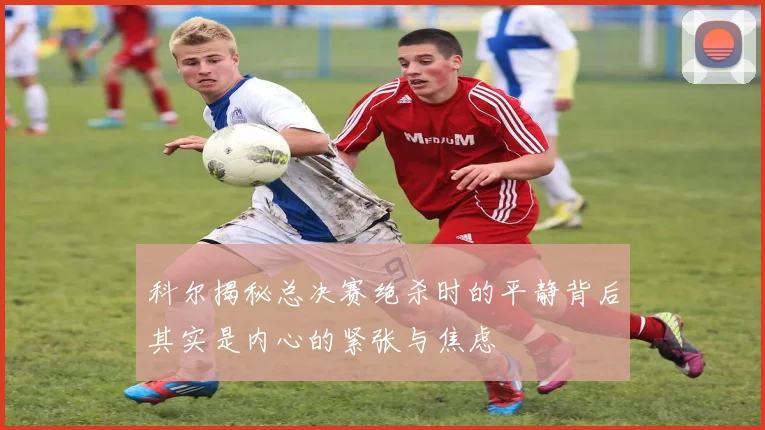 科尔揭秘总决赛绝杀时的平静背后其实是内心的紧张与焦虑