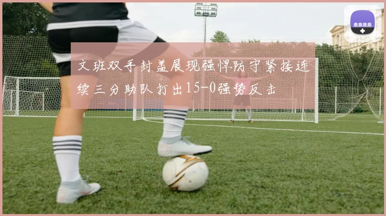 文班双手封盖展现强悍防守紧接连续三分助队打出15-0强势反击