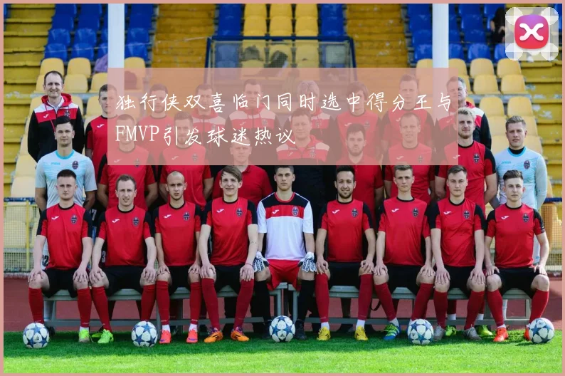 独行侠双喜临门同时选中得分王与FMVP引发球迷热议