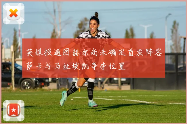 英媒报道图赫尔尚未确定首发阵容萨卡与马杜埃凯争夺位置