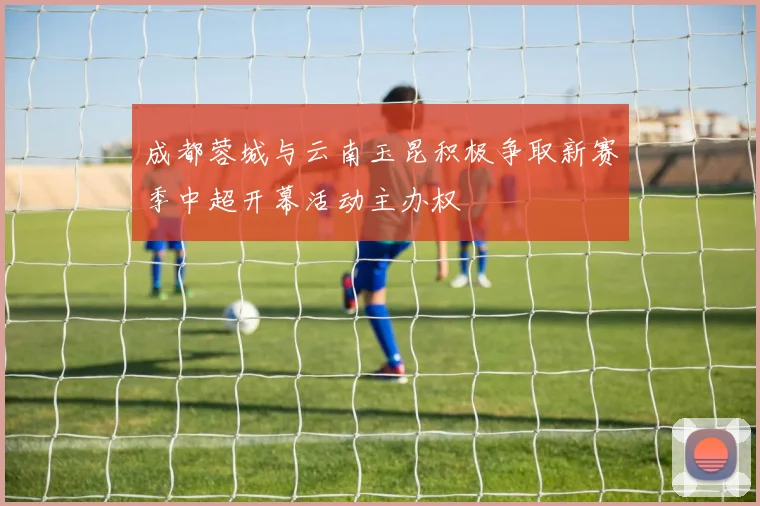 成都蓉城与云南玉昆积极争取新赛季中超开幕活动主办权