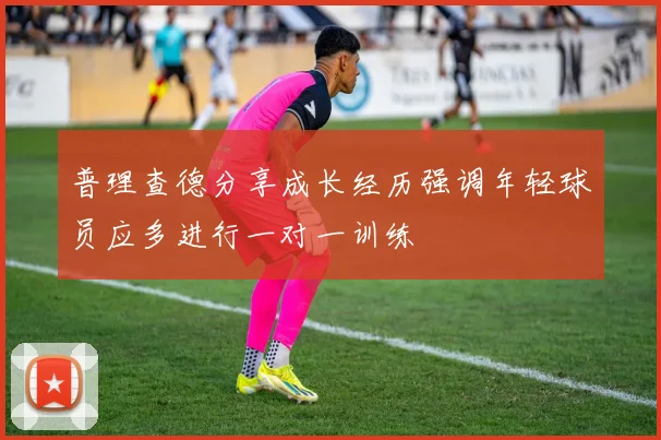 普理查德分享成长经历强调年轻球员应多进行一对一训练