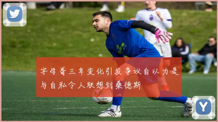 字母哥三年变化引发争议自以为是与自私令人联想到桑德斯